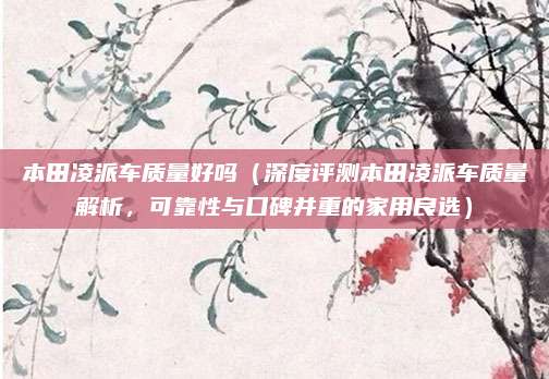 本田凌派车质量好吗（深度评测本田凌派车质量解析，可靠性与口碑并重的家用良选）