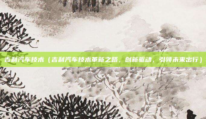 吉利汽车技术（吉利汽车技术革新之路，创新驱动，引领未来出行）