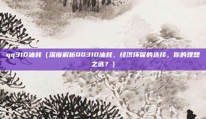 qq310油耗(深度解析QQ310油耗,经济环保的选择,你的理想之选?)