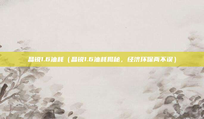 晶锐1.6油耗(晶锐1.6油耗揭秘,经济环保两不误)