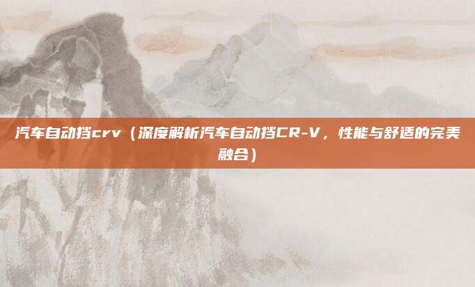 汽车自动挡crv（深度解析汽车自动挡CR-V，性能与舒适的完美融合）