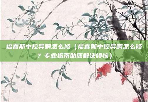 福睿斯中控异响怎么修(福睿斯中控异响怎么修?专业指南助您解决烦恼)