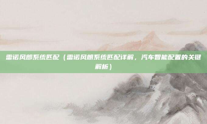 雷诺风郎系统匹配（雷诺风朗系统匹配详解，汽车智能配置的关键解析）