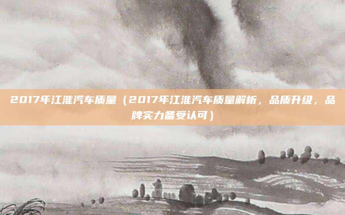 2017年江淮汽车质量(2017年江淮汽车质量解析,品质升级,品牌实力备受认可)