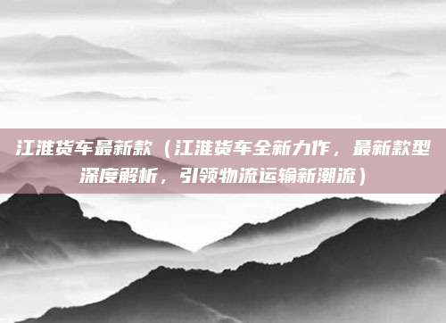 江淮货车最新款（江淮货车全新力作，最新款型深度解析，引领物流运输新潮流）