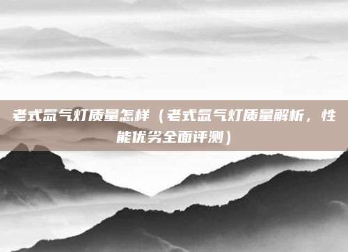 老式氙气灯质量怎样（老式氙气灯质量解析，性能优劣全面评测）