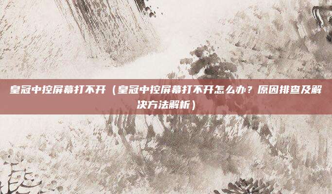 皇冠中控屏幕打不开(皇冠中控屏幕打不开怎么办?原因排查及解决方法解析)