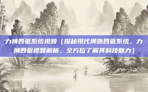力狮四驱系统视频（探秘现代狮跑四驱系统，力狮四驱视频解析，全方位了解其科技魅力）