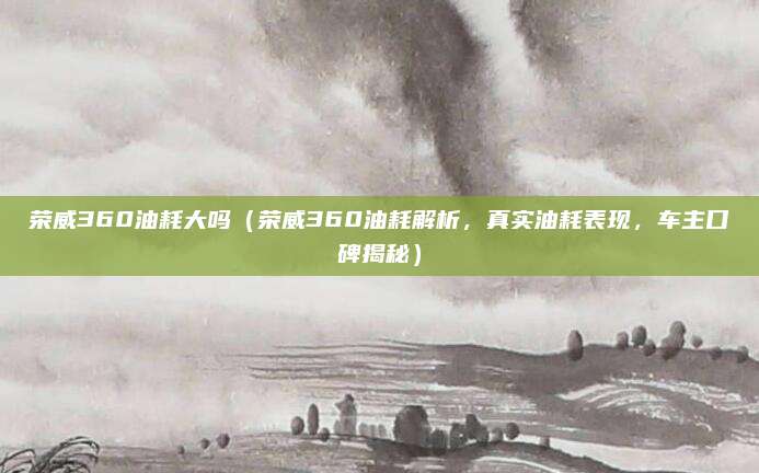 荣威360油耗大吗(荣威360油耗解析,真实油耗表现,车主口碑揭秘)