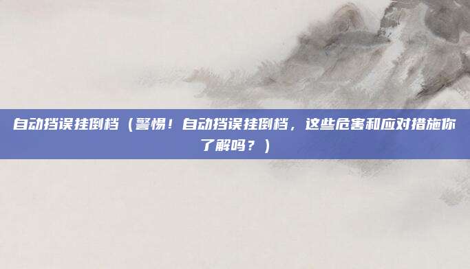 自动挡误挂倒档(警惕!自动挡误挂倒档,这些危害和应对措施你了解吗?)
