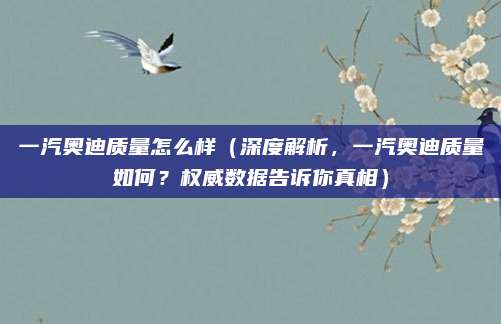 一汽奥迪质量怎么样(深度解析,一汽奥迪质量如何?权威数据告诉你真相)