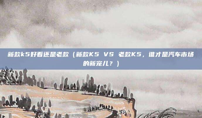 新款k5好看还是老款（新款K5 VS 老款K5，谁才是汽车市场的新宠儿？）