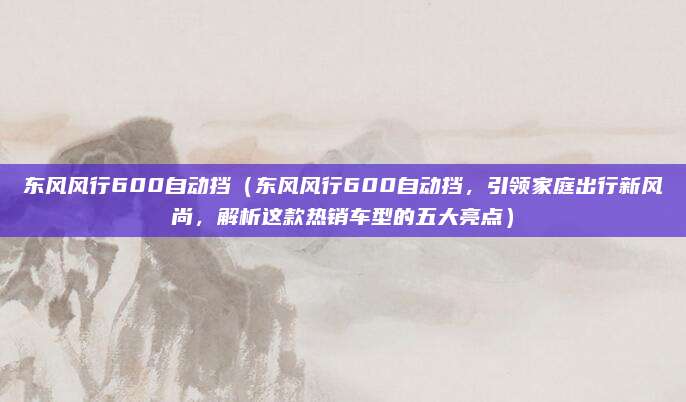 东风风行600自动挡（东风风行600自动挡，引领家庭出行新风尚，解析这款热销车型的五大亮点）