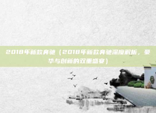 2018年新款奔驰(2018年新款奔驰深度解析,豪华与创新的双重盛宴)