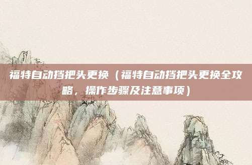 福特自动挡把头更换（福特自动挡把头更换全攻略，操作步骤及注意事项）