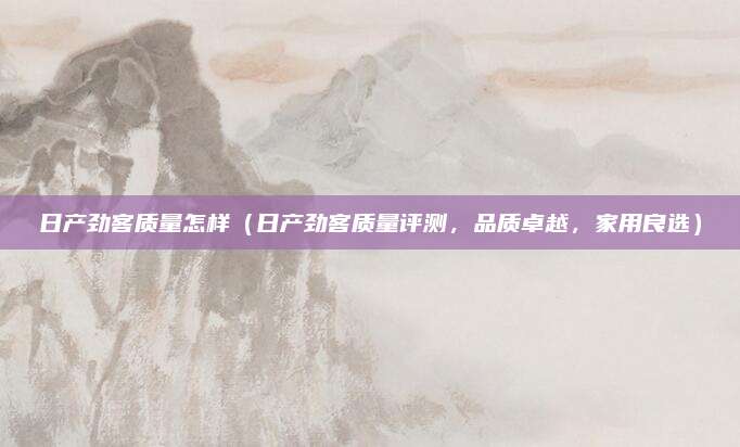 日产劲客质量怎样(日产劲客质量评测,品质卓越,家用良选)