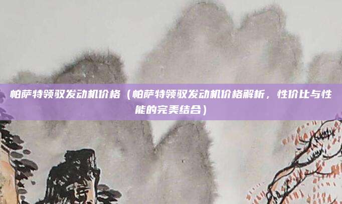 帕萨特领驭发动机价格(帕萨特领驭发动机价格解析,性价比与性能的完美结合)