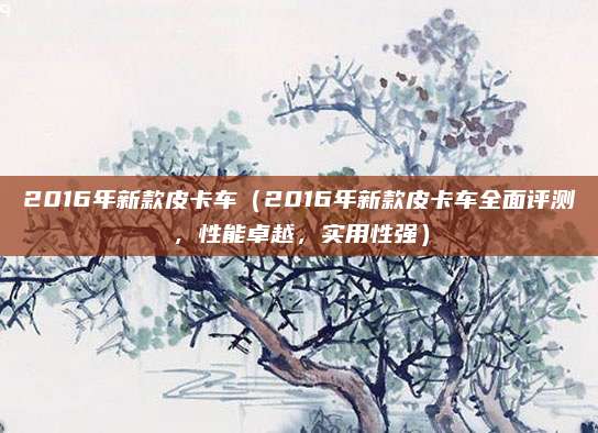 2016年新款皮卡车(2016年新款皮卡车全面评测,性能卓越,实用性强)