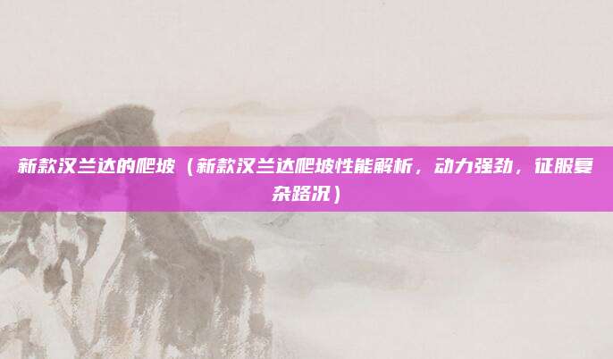 新款汉兰达的爬坡(新款汉兰达爬坡性能解析,动力强劲,征服复杂路况)