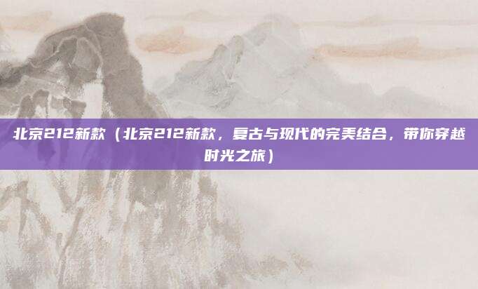 北京212新款（北京212新款，复古与现代的完美结合，带你穿越时光之旅）