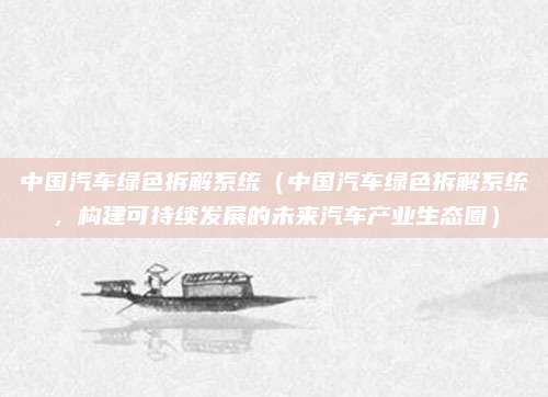 中国汽车绿色拆解系统(中国汽车绿色拆解系统,构建可持续发展的未来汽车产业生态圈)