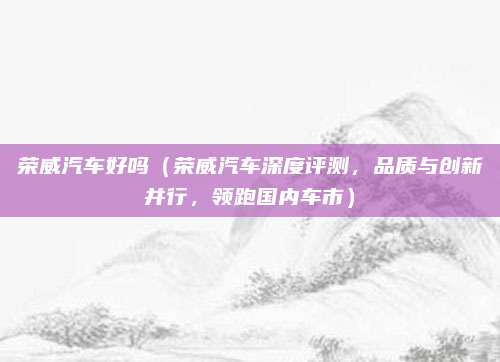 荣威汽车好吗(荣威汽车深度评测,品质与创新并行,领跑国内车市)