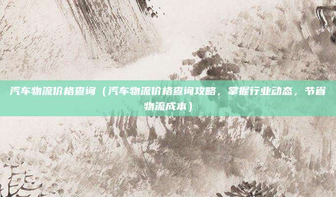 汽车物流价格查询(汽车物流价格查询攻略,掌握行业动态,节省物流成本)
