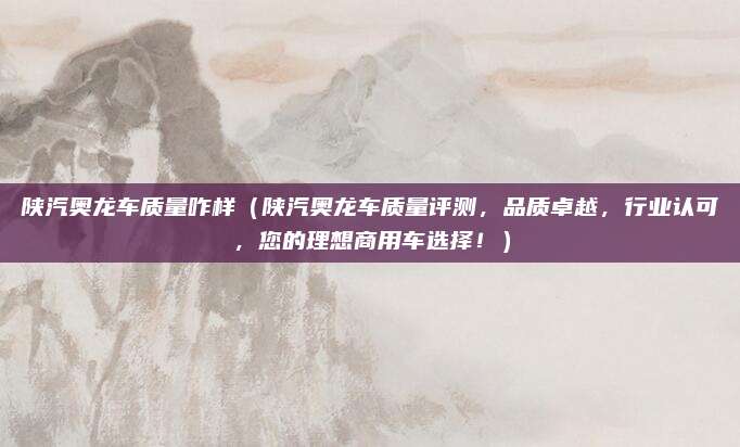 陕汽奥龙车质量咋样（陕汽奥龙车质量评测，品质卓越，行业认可，您的理想商用车选择！）