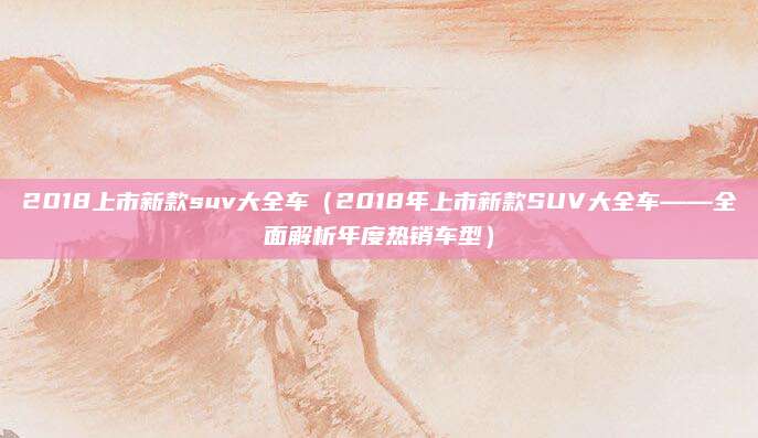 2018上市新款suv大全车（2018年上市新款SUV大全车——全面解析年度热销车型）