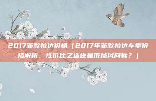 2017新款拉达价格（2017年新款拉达车型价格解析，性价比之选还是市场风向标？）