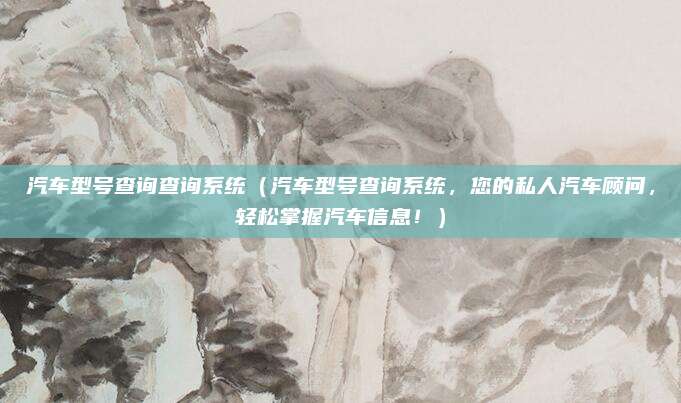 汽车型号查询查询系统（汽车型号查询系统，您的私人汽车顾问，轻松掌握汽车信息！）