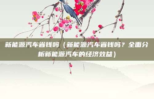 新能源汽车省钱吗(新能源汽车省钱吗?全面分析新能源汽车的经济效益)