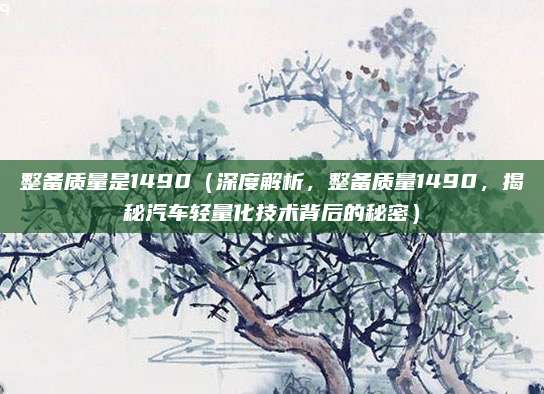 整备质量是1490(深度解析,整备质量1490,揭秘汽车轻量化技术背后的秘密)