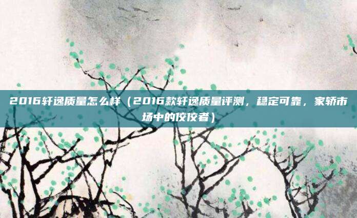 2016轩逸质量怎么样（2016款轩逸质量评测，稳定可靠，家轿市场中的佼佼者）