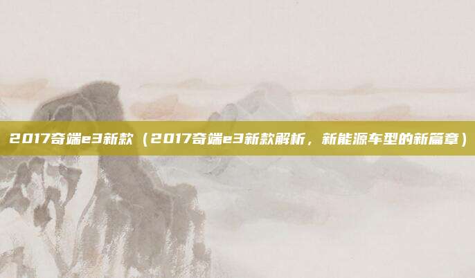 2017奇端e3新款（2017奇端e3新款解析，新能源车型的新篇章）