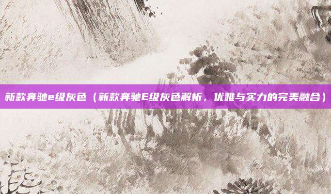 新款奔驰e级灰色(新款奔驰E级灰色解析,优雅与实力的完美融合)