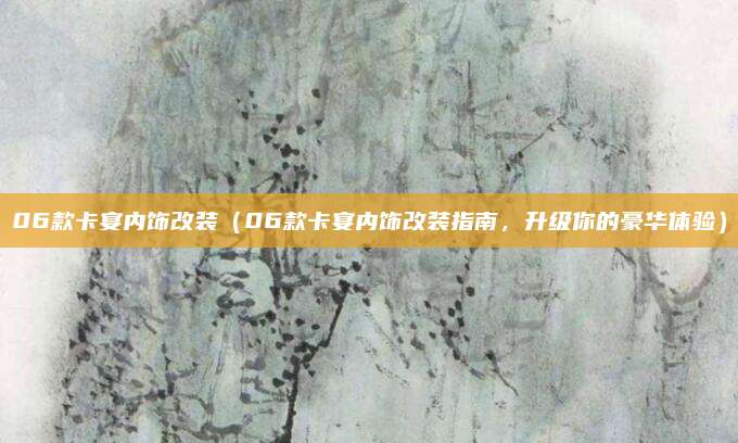 06款卡宴内饰改装(06款卡宴内饰改装指南,升级你的豪华体验)