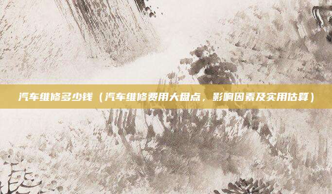 汽车维修多少钱(汽车维修费用大盘点,影响因素及实用估算)