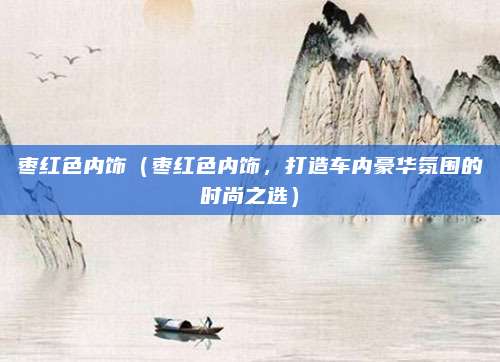 枣红色内饰(枣红色内饰,打造车内豪华氛围的时尚之选)