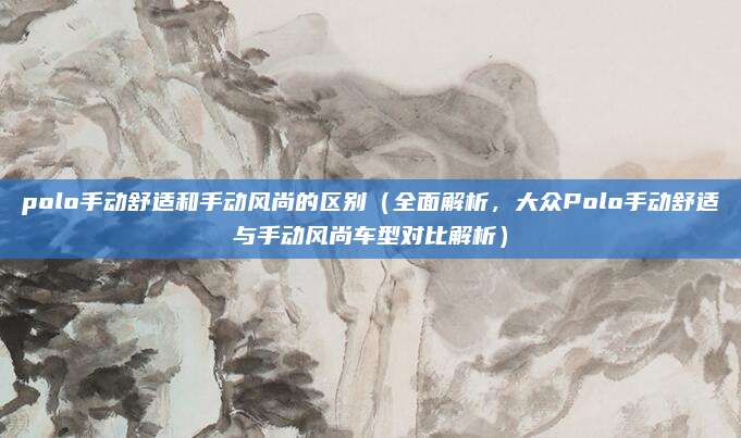polo手动舒适和手动风尚的区别(全面解析,大众Polo手动舒适与手动风尚车型对比解析)