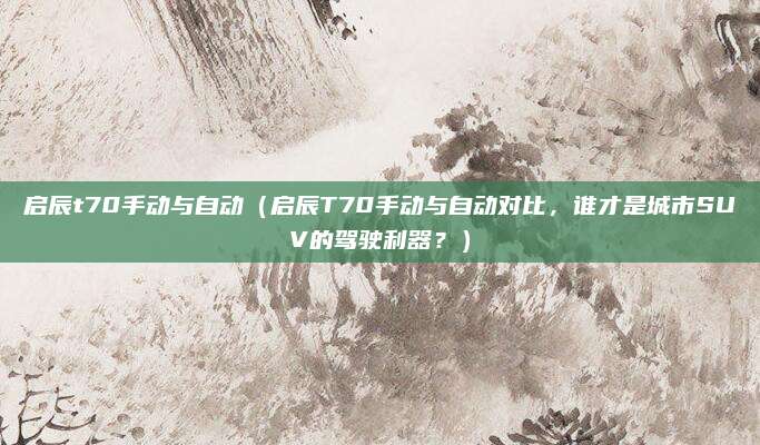 启辰t70手动与自动(启辰T70手动与自动对比,谁才是城市SUV的驾驶利器?)