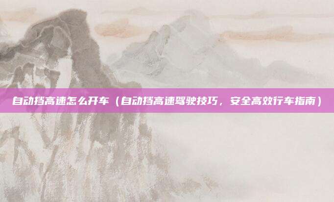 自动挡高速怎么开车(自动挡高速驾驶技巧,安全高效行车指南)