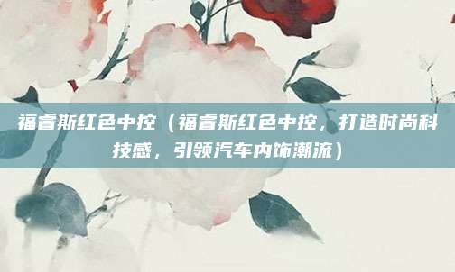 福睿斯红色中控（福睿斯红色中控，打造时尚科技感，引领汽车内饰潮流）