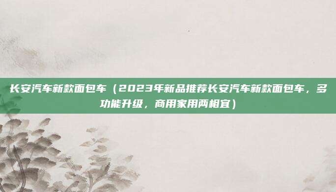 长安汽车新款面包车(2023年新品推荐长安汽车新款面包车,多功能升级,商用家用两相宜)