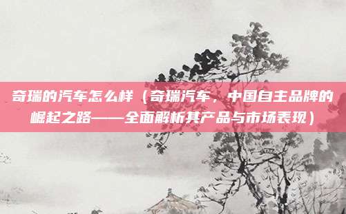 奇瑞的汽车怎么样(奇瑞汽车,中国自主品牌的崛起之路——全面解析其产品与市场表现)