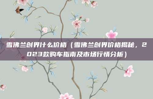雪佛兰创界什么价格(雪佛兰创界价格揭秘,2023款购车指南及市场行情分析)