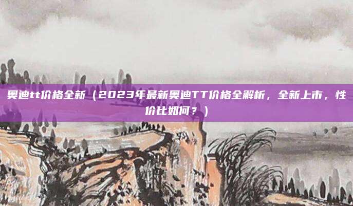 奥迪tt价格全新（2023年最新奥迪TT价格全解析，全新上市，性价比如何？）