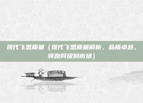 现代飞思质量(现代飞思质量解析,品质卓越,领跑同级别市场)