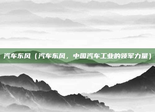 汽车东风（汽车东风，中国汽车工业的领军力量）