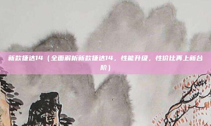 新款捷达14（全面解析新款捷达14，性能升级，性价比再上新台阶）